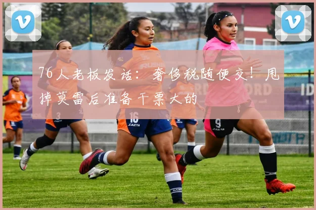 76人老板发话：奢侈税随便交！甩掉莫雷后准备干票大的