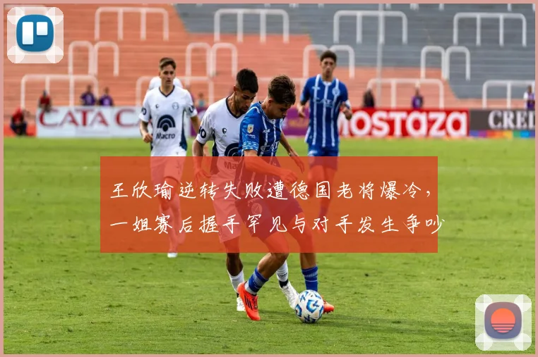 王欣瑜逆转失败遭德国老将爆冷，一姐赛后握手罕见与对手发生争吵