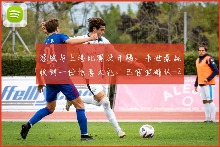蓉城与上港比赛没开踢,韦世豪就收到一份惊喜大礼,已官宣确认