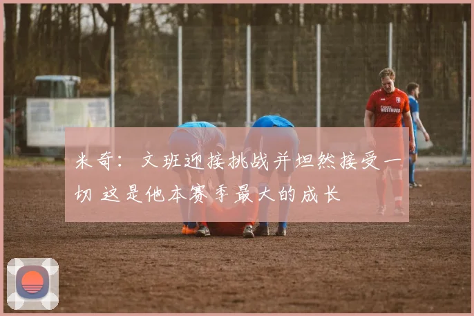 米奇：文班迎接挑战并坦然接受一切 这是他本赛季最大的成长