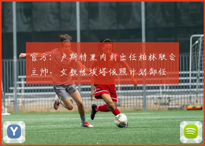 官方：卢斯特里内利出任柏林联合主帅，女教练埃塔依照计划卸任