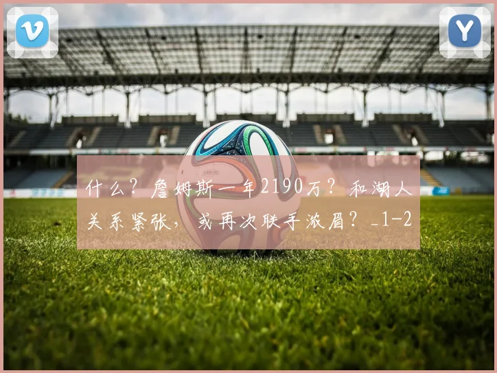 什么?詹姆斯一年2190万?和湖人关系紧张,或再次联手浓眉?_1