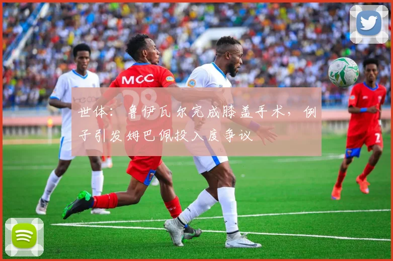 世体：鲁伊瓦尔完成膝盖手术，例子引发姆巴佩投入度争议