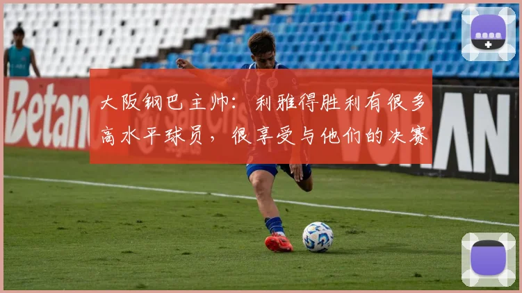 大阪钢巴主帅：利雅得胜利有很多高水平球员，很享受与他们的决赛