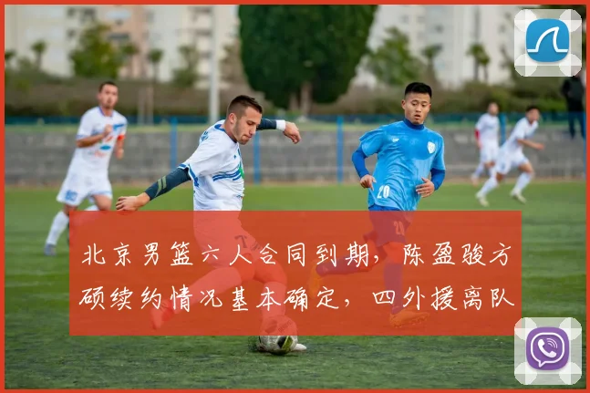 北京男篮六人合同到期，陈盈骏方硕续约情况基本确定，四外援离队