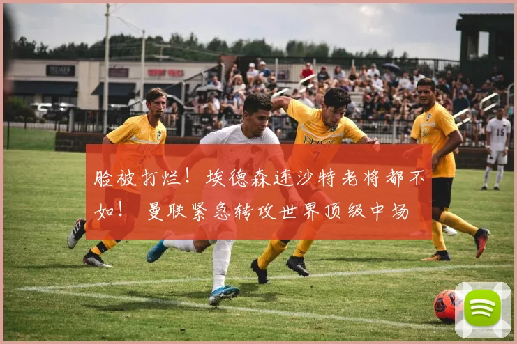 脸被打烂！埃德森连沙特老将都不如！ 曼联紧急转攻世界顶级中场