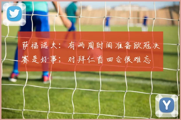 萨福诺夫:有两周时间准备欧冠决赛是好事;对拜仁首回合很难忘