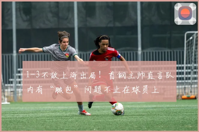 1-3不敌上海出局！首钢主帅直言队内有“脓包”问题不止在球员上