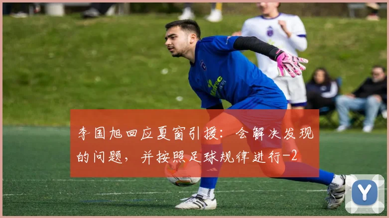 李国旭回应夏窗引援:会解决发现的问题,并按照足球规律进行