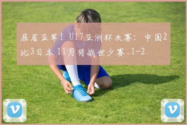 屈居亚军!U17亚洲杯决赛:中国2比3日本 11月将战世少赛_1