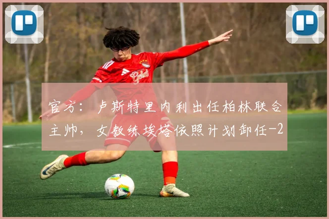 官方:卢斯特里内利出任柏林联合主帅,女教练埃塔依照计划卸任