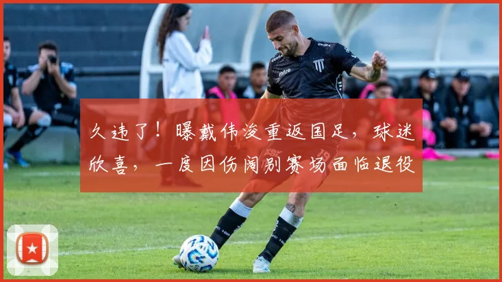 久违了!曝戴伟浚重返国足,球迷欣喜,一度因伤阔别赛场面临退役