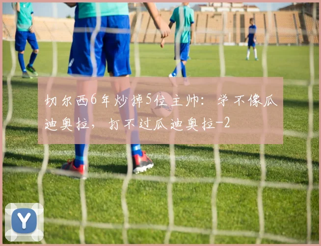 切尔西6年炒掉5位主帅:学不像瓜迪奥拉,打不过瓜迪奥拉