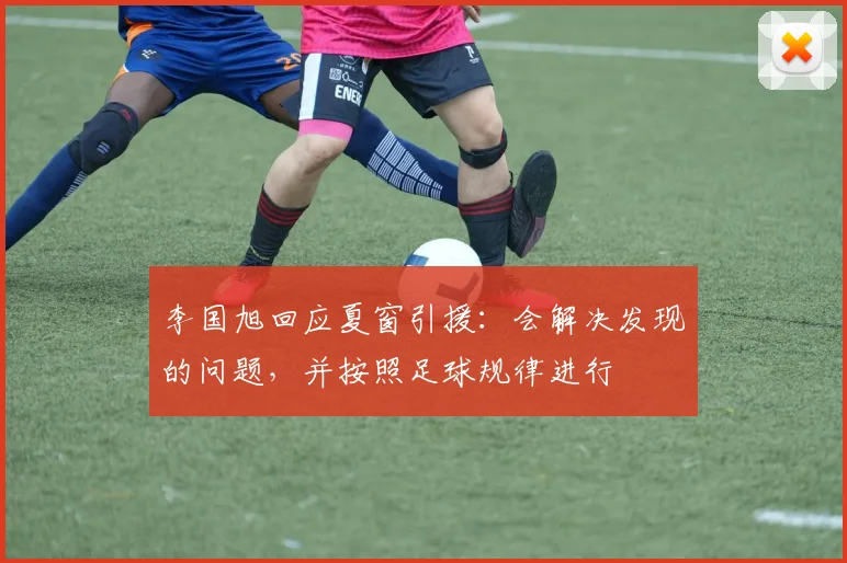 李国旭回应夏窗引援：会解决发现的问题，并按照足球规律进行