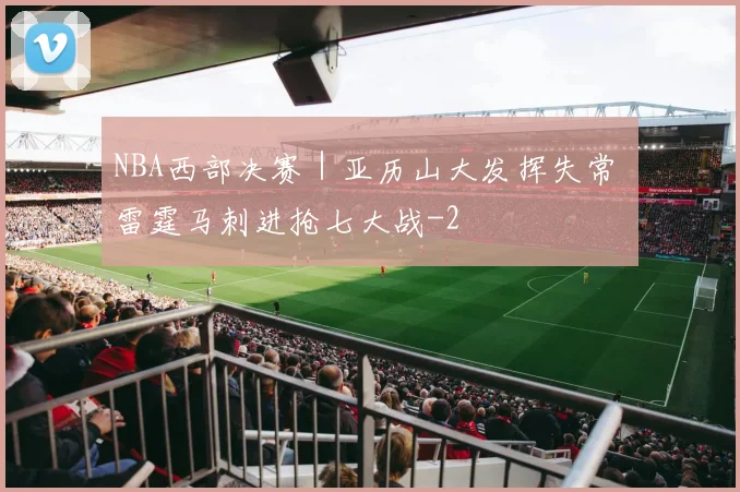 NBA西部决赛|亚历山大发挥失常 雷霆马刺进抢七大战