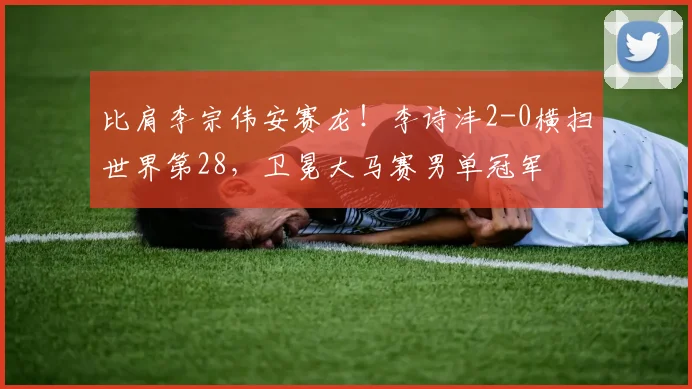 比肩李宗伟安赛龙！李诗沣2-0横扫世界第28，卫冕大马赛男单冠军