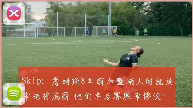 Skip:詹姆斯8年前加盟湖人时就该拿老将底薪 他们季后赛胜率惨淡