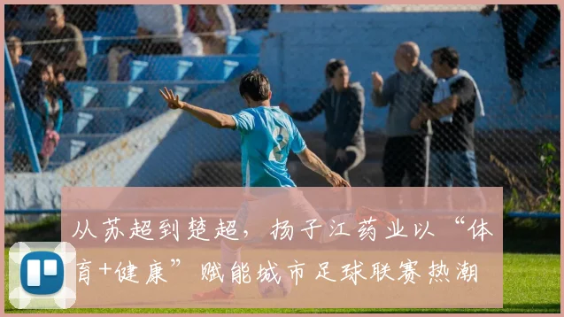 从苏超到楚超，扬子江药业以“体育+健康”赋能城市足球联赛热潮