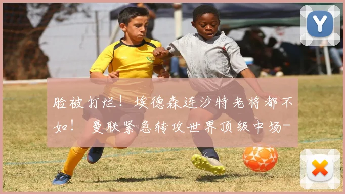 脸被打烂!埃德森连沙特老将都不如! 曼联紧急转攻世界顶级中场
