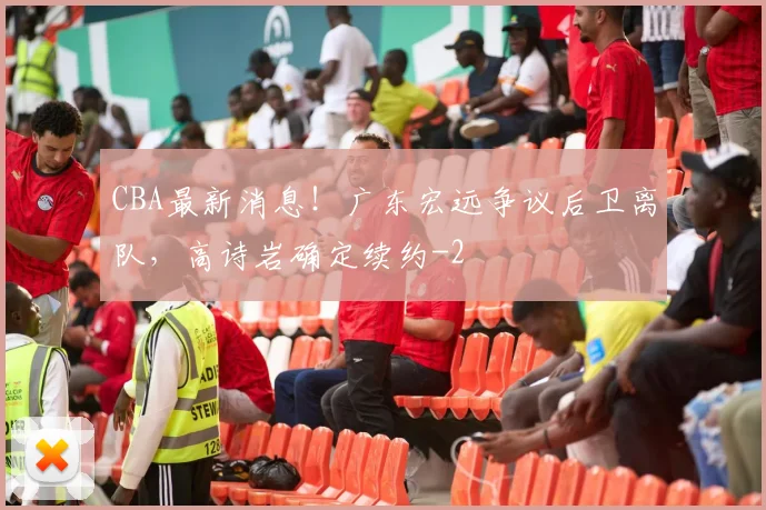 CBA最新消息!广东宏远争议后卫离队,高诗岩确定续约