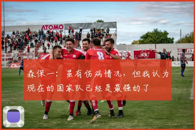 森保一：虽有伤病情况，但我认为现在的国家队已经是最强的了