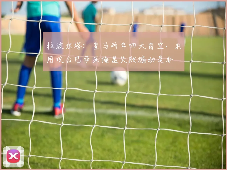 拉波尔塔：皇马两年四大皆空，利用攻击巴萨来掩盖失败煽动是非