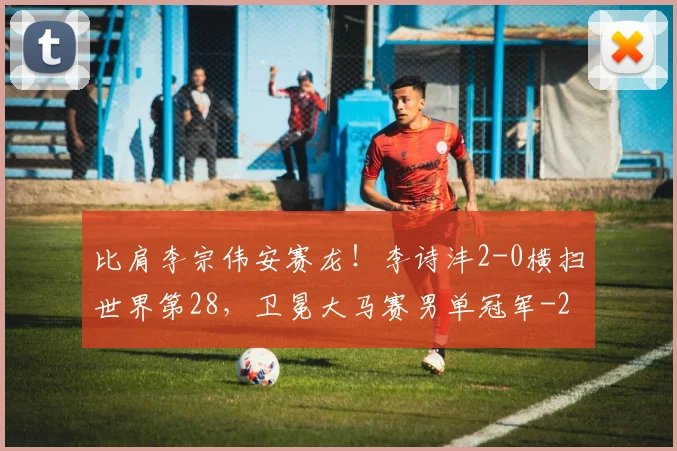 比肩李宗伟安赛龙!李诗沣2-0横扫世界第28,卫冕大马赛男单冠军