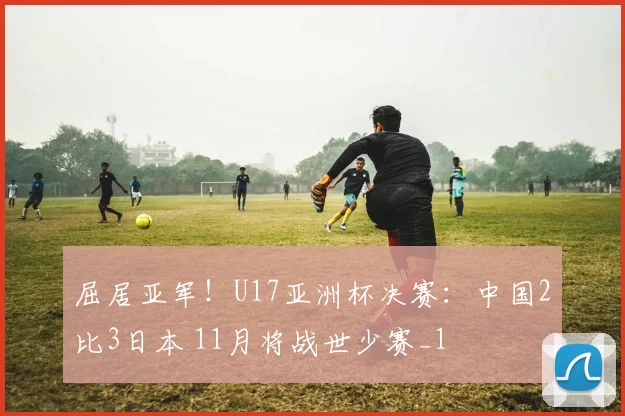 屈居亚军!U17亚洲杯决赛:中国2比3日本 11月将战世少赛_1
