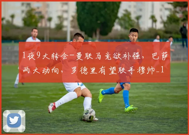 1夜9大转会-曼联马竞欲补强，巴萨两大动向，罗德里有望联手穆帅_1