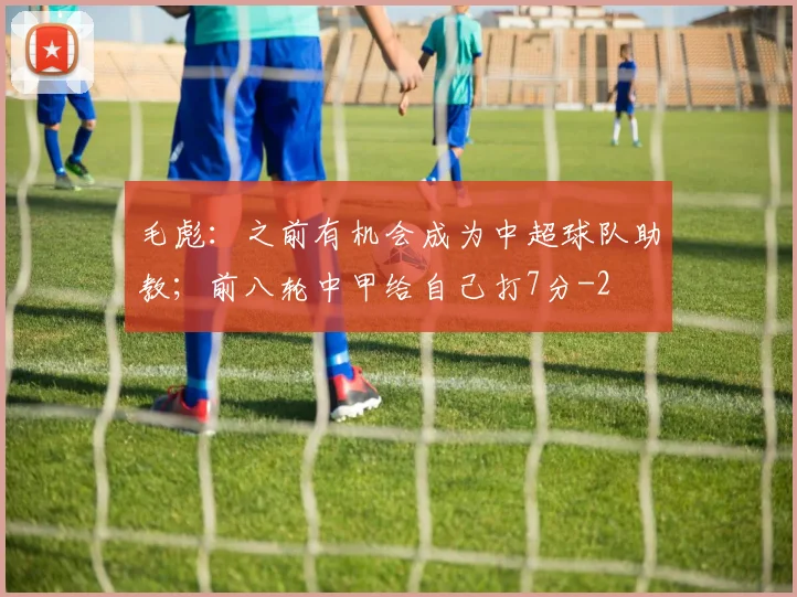 毛彪:之前有机会成为中超球队助教;前八轮中甲给自己打7分