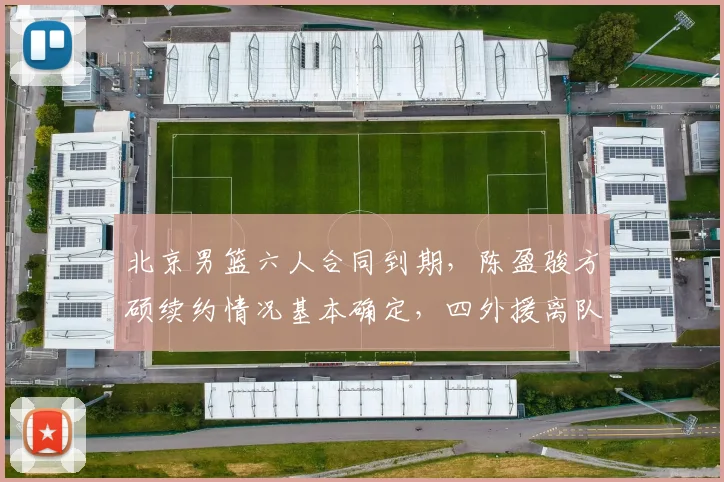 北京男篮六人合同到期,陈盈骏方硕续约情况基本确定,四外援离队