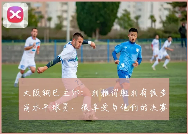 大阪钢巴主帅:利雅得胜利有很多高水平球员,很享受与他们的决赛