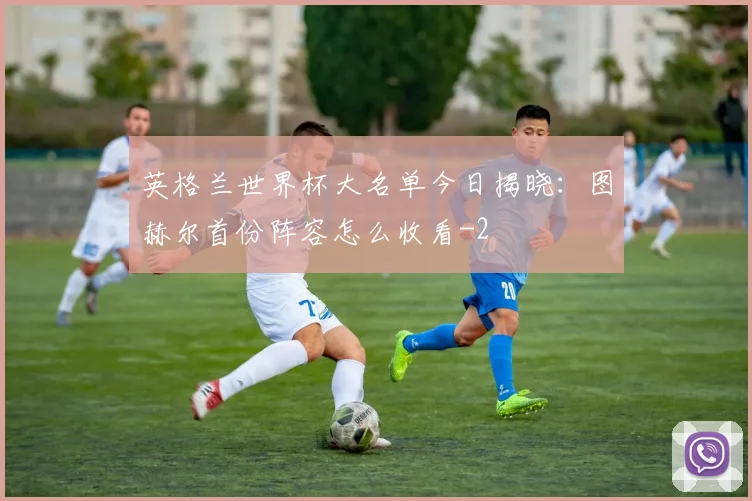 英格兰世界杯大名单今日揭晓:图赫尔首份阵容怎么收看