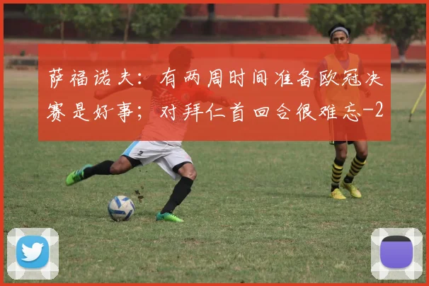 萨福诺夫:有两周时间准备欧冠决赛是好事;对拜仁首回合很难忘