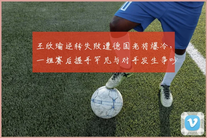 王欣瑜逆转失败遭德国老将爆冷,一姐赛后握手罕见与对手发生争吵