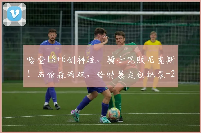 哈登18+6创神迹,骑士完败尼克斯!布伦森两双,哈特暴走创纪录