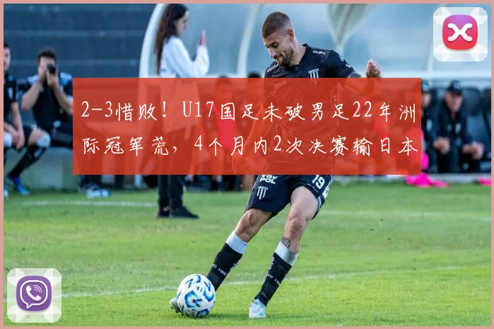 2-3惜败！U17国足未破男足22年洲际冠军荒，4个月内2次决赛输日本