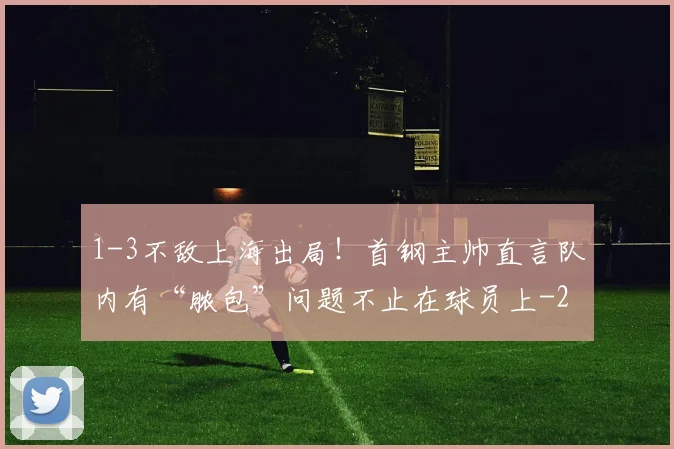 1-3不敌上海出局！首钢主帅直言队内有“脓包”问题不止在球员上
