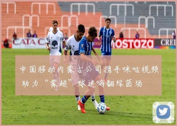 中国移动内蒙古公司携手咪咕视频 助力“蒙超”球迷嗨翻绿茵场