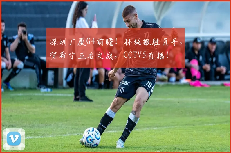 深圳广厦G4前瞻！孙铭徽胜负手，贺希宁正名之战，CCTV5直播！