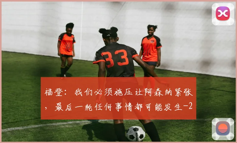 福登:我们必须施压让阿森纳紧张,最后一轮任何事情都可能发生