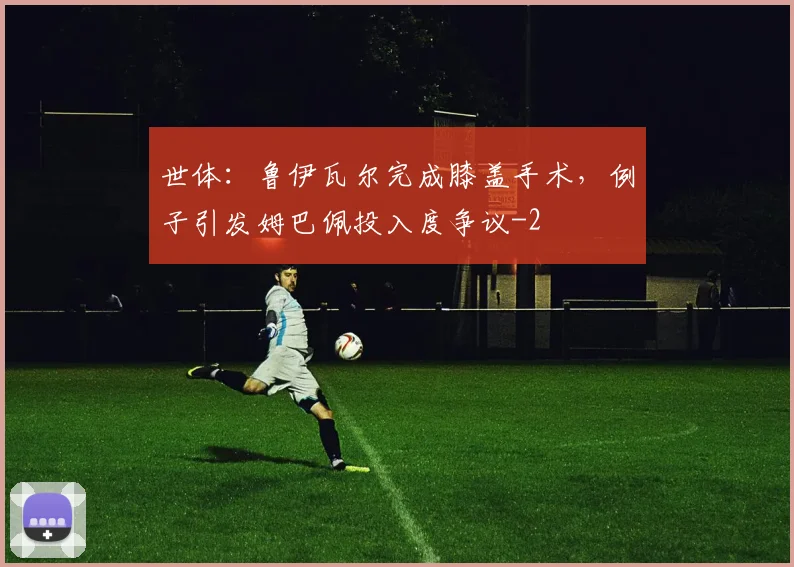 世体:鲁伊瓦尔完成膝盖手术,例子引发姆巴佩投入度争议