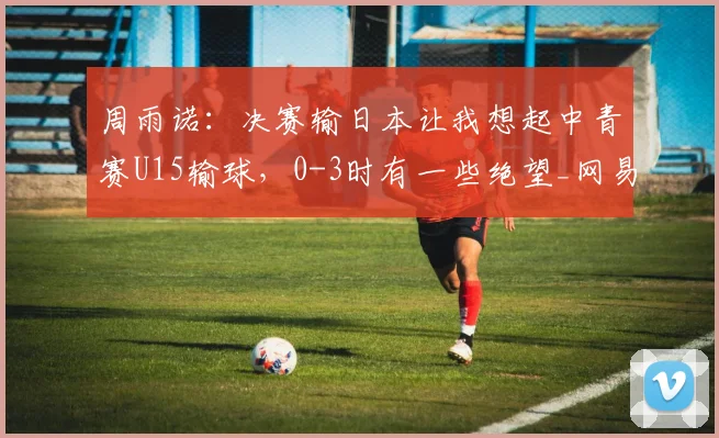 周雨诺:决赛输日本让我想起中青赛U15输球,0-3时有一些绝望_网易订阅
