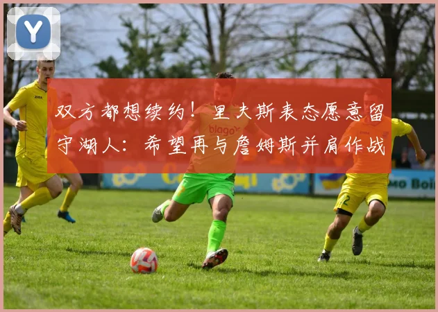 双方都想续约!里夫斯表态愿意留守湖人:希望再与詹姆斯并肩作战_1