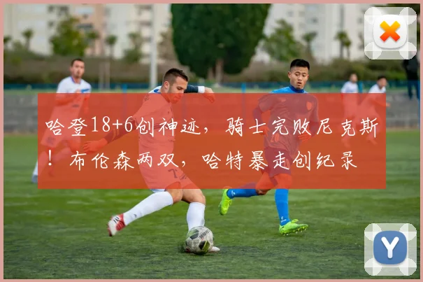 哈登18+6创神迹，骑士完败尼克斯！布伦森两双，哈特暴走创纪录