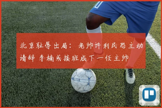 北京耻辱出局：老帅许利民恐主动请辞 李楠或接班成下一任主帅