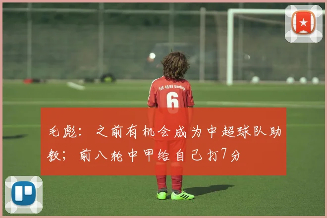 毛彪：之前有机会成为中超球队助教；前八轮中甲给自己打7分